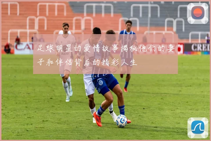 足球明星的爱情故事揭秘他们的妻子和伴侣背后的精彩人生