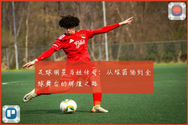 足球明星马姓传奇：从绿茵场到全球舞台的辉煌之路