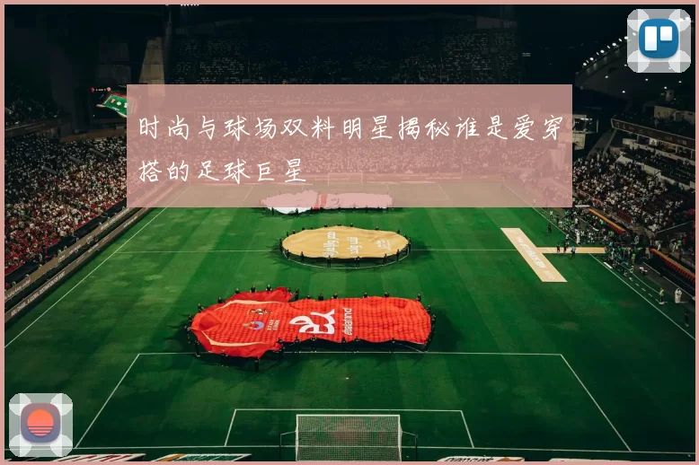 时尚与球场双料明星揭秘谁是爱穿搭的足球巨星