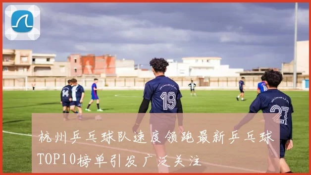 杭州乒乓球队速度领跑最新乒乓球TOP10榜单引发广泛关注