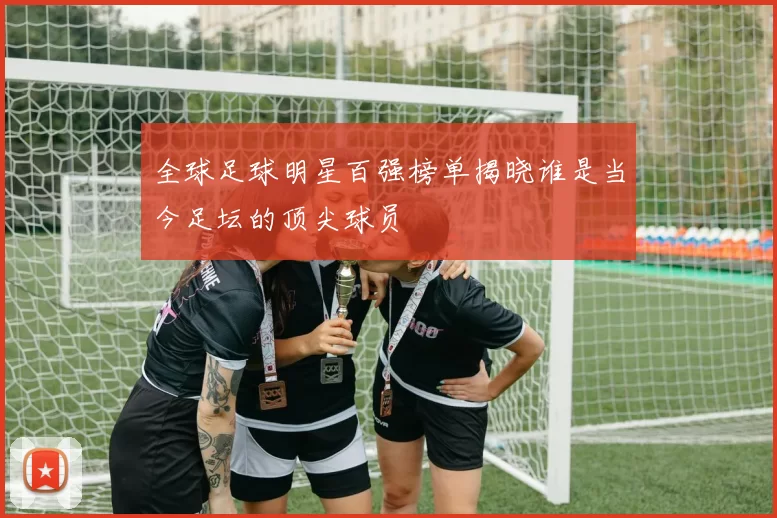 全球足球明星百强榜单揭晓谁是当今足坛的顶尖球员