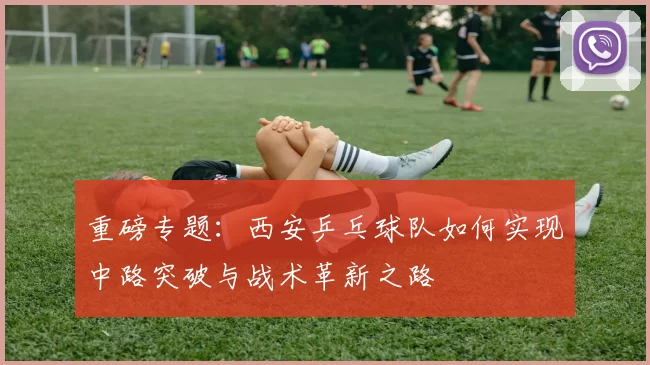 重磅专题：西安乒乓球队如何实现中路突破与战术革新之路