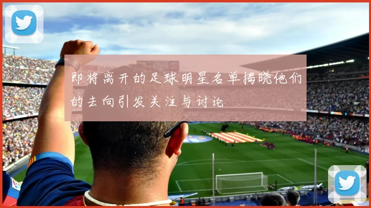 即将离开的足球明星名单揭晓他们的去向引发关注与讨论