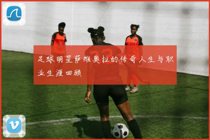 足球明星萨维奥拉的传奇人生与职业生涯回顾