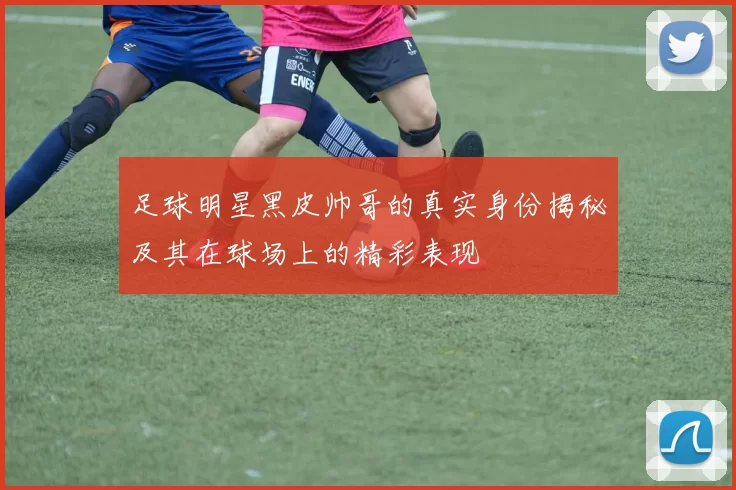 足球明星黑皮帅哥的真实身份揭秘及其在球场上的精彩表现