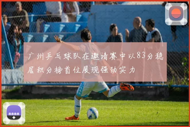 广州乒乓球队在邀请赛中以83分稳居积分榜首位展现强劲实力