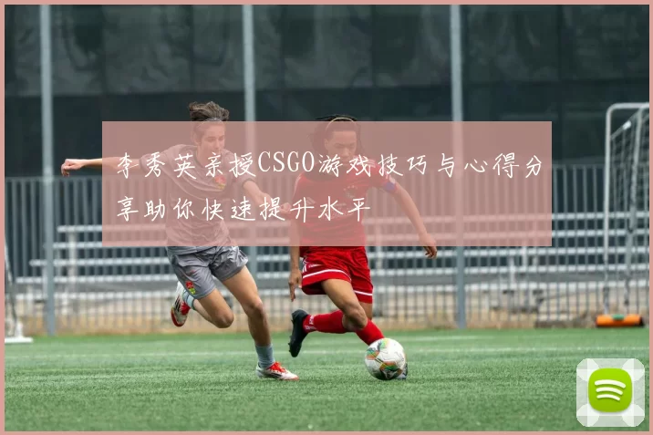 李秀英亲授CSGO游戏技巧与心得分享助你快速提升水平