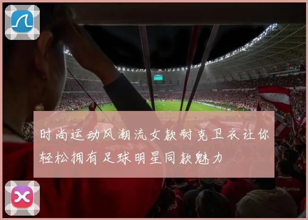 时尚运动风潮流女款耐克卫衣让你轻松拥有足球明星同款魅力