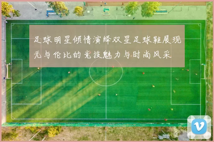足球明星倾情演绎双星足球鞋展现无与伦比的竞技魅力与时尚风采