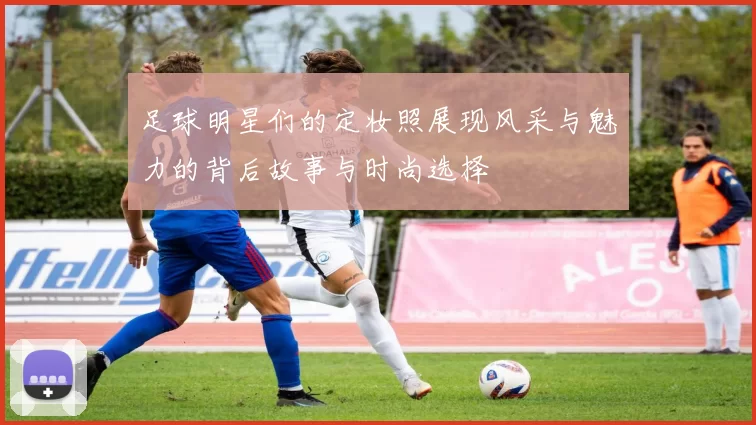 足球明星们的定妆照展现风采与魅力的背后故事与时尚选择