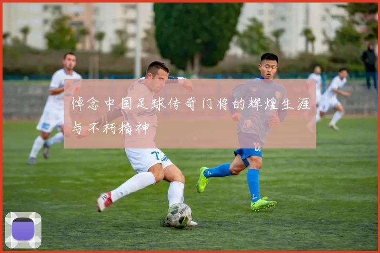 悼念中国足球传奇门将的辉煌生涯与不朽精神
