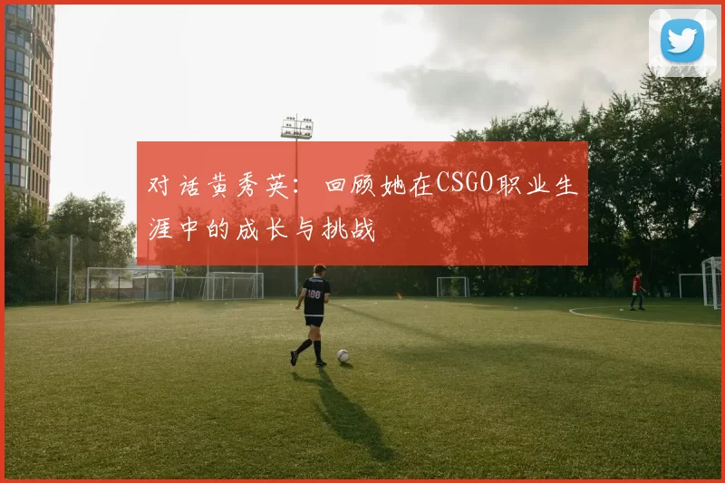 对话黄秀英：回顾她在CSGO职业生涯中的成长与挑战