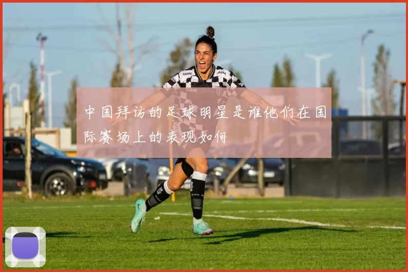 中国拜访的足球明星是谁他们在国际赛场上的表现如何