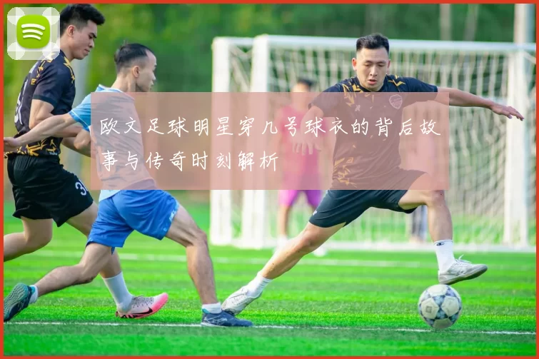 欧文足球明星穿几号球衣的背后故事与传奇时刻解析