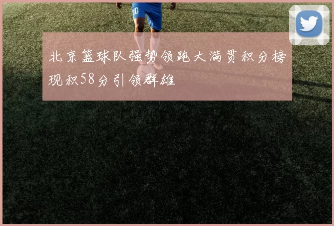 北京篮球队强势领跑大满贯积分榜现积58分引领群雄