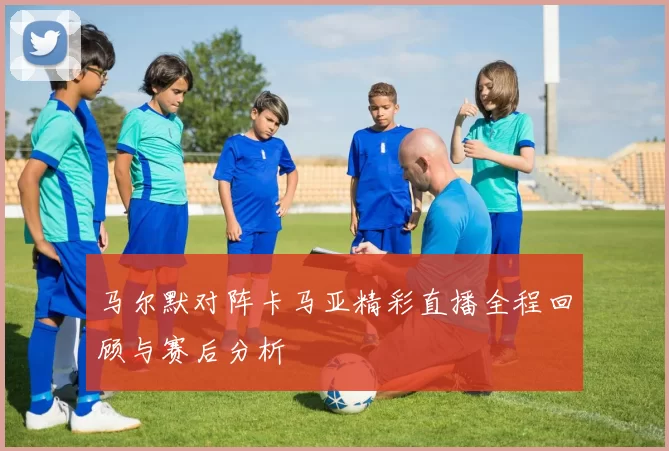 马尔默对阵卡马亚精彩直播全程回顾与赛后分析