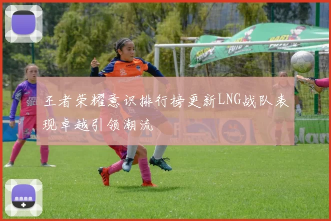 王者荣耀意识排行榜更新LNG战队表现卓越引领潮流