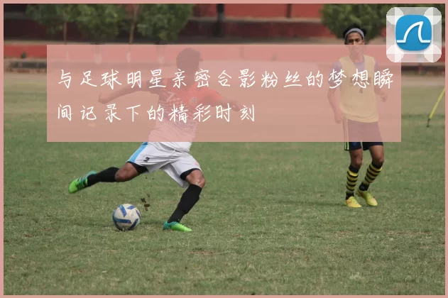 与足球明星亲密合影粉丝的梦想瞬间记录下的精彩时刻