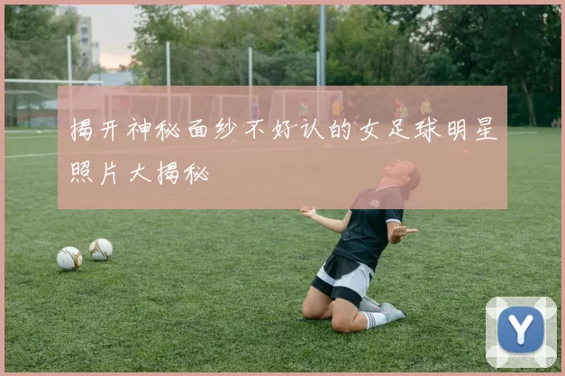 揭开神秘面纱不好认的女足球明星照片大揭秘