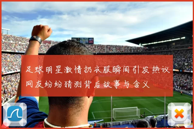 足球明星激情扔衣服瞬间引发热议网友纷纷猜测背后故事与含义