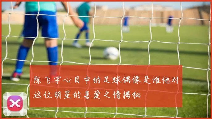 陈飞宇心目中的足球偶像是谁他对这位明星的喜爱之情揭秘