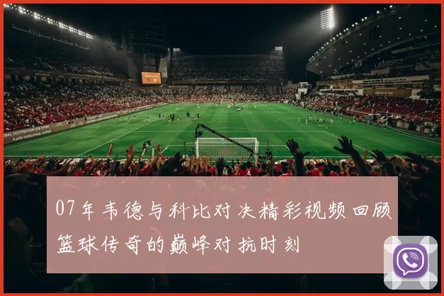 07年韦德与科比对决精彩视频回顾篮球传奇的巅峰对抗时刻