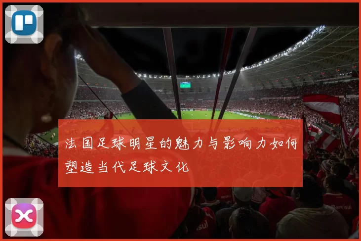 法国足球明星的魅力与影响力如何塑造当代足球文化