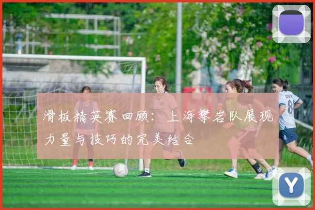 滑板精英赛回顾：上海攀岩队展现力量与技巧的完美结合