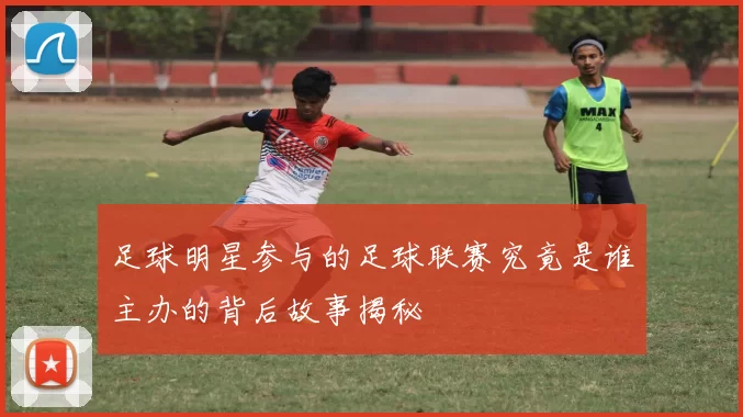 足球明星参与的足球联赛究竟是谁主办的背后故事揭秘