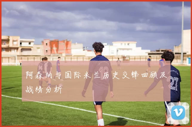 阿森纳与国际米兰历史交锋回顾及战绩分析