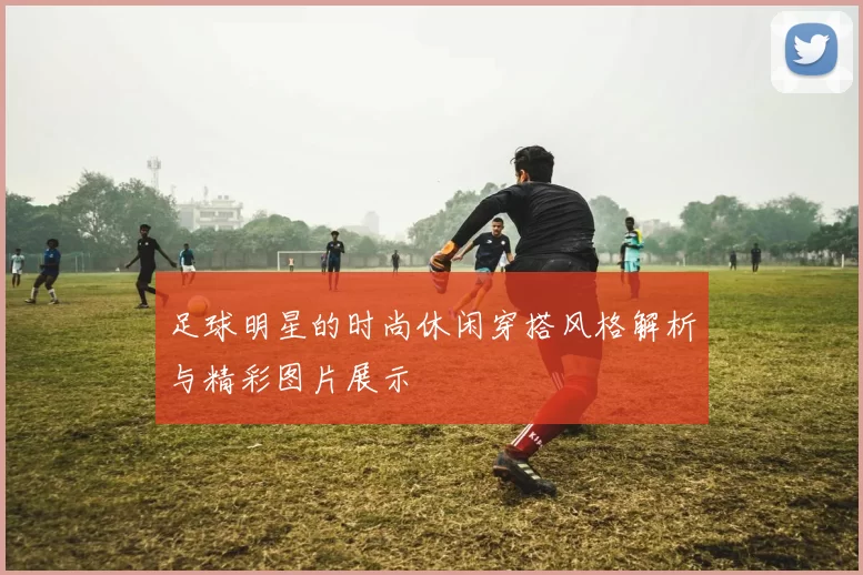 足球明星的时尚休闲穿搭风格解析与精彩图片展示