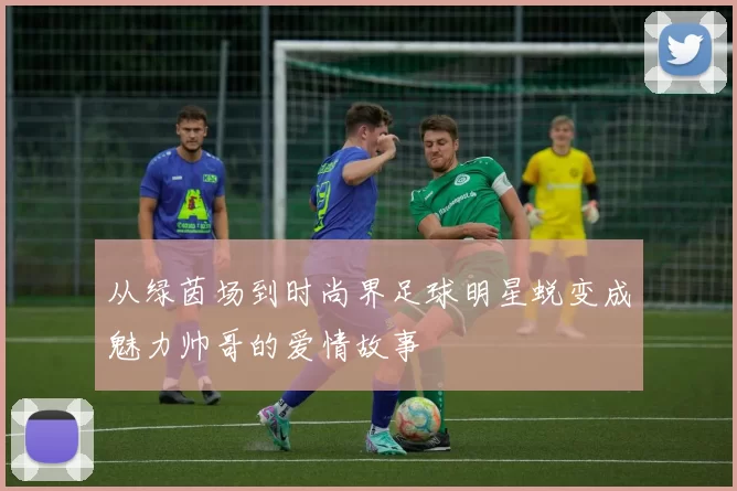 从绿茵场到时尚界足球明星蜕变成魅力帅哥的爱情故事