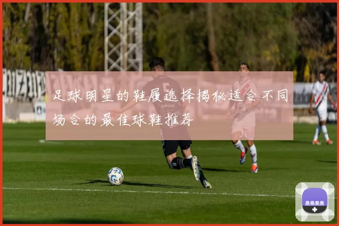 足球明星的鞋履选择揭秘适合不同场合的最佳球鞋推荐
