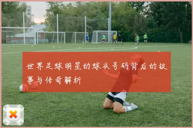 世界足球明星的球衣号码背后的故事与传奇解析
