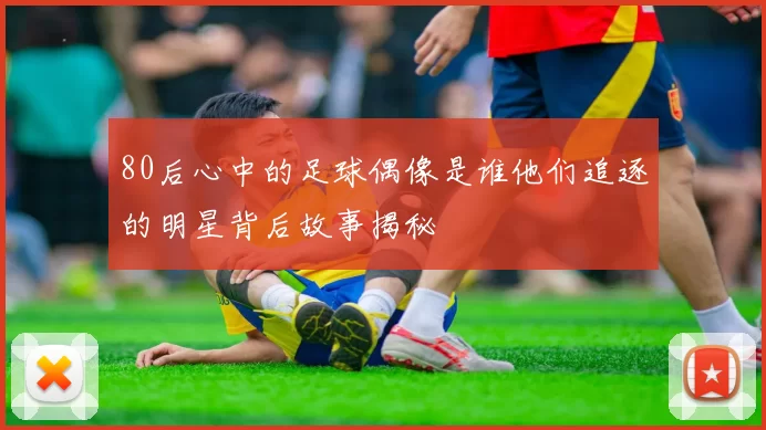 80后心中的足球偶像是谁他们追逐的明星背后故事揭秘