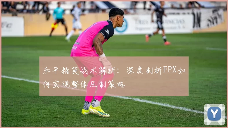 和平精英战术解析：深度剖析FPX如何实现整体压制策略
