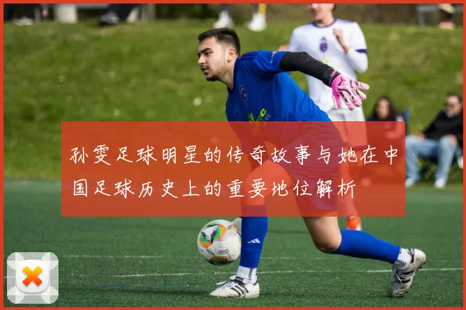 孙雯足球明星的传奇故事与她在中国足球历史上的重要地位解析