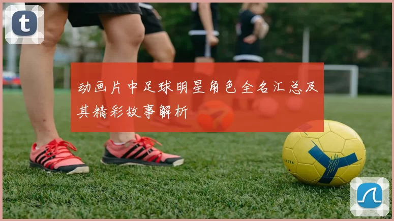 动画片中足球明星角色全名汇总及其精彩故事解析