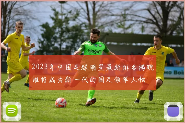 2023年中国足球明星最新排名揭晓谁将成为新一代的国足领军人物