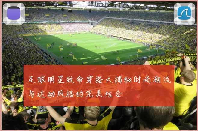 足球明星致命穿搭大揭秘时尚潮流与运动风格的完美结合