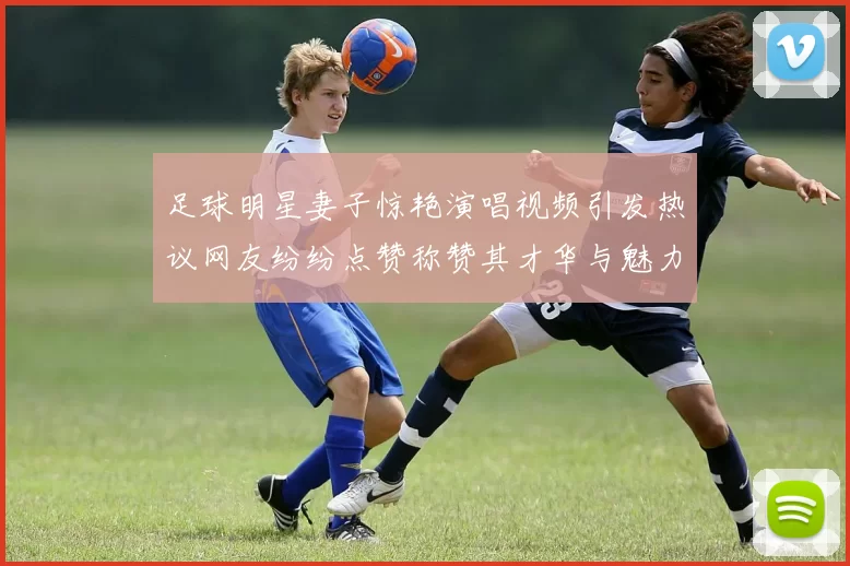 足球明星妻子惊艳演唱视频引发热议网友纷纷点赞称赞其才华与魅力