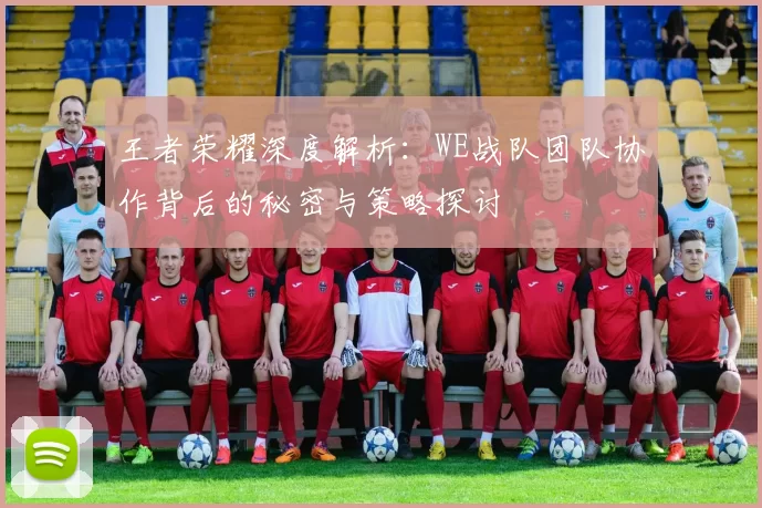 王者荣耀深度解析：WE战队团队协作背后的秘密与策略探讨