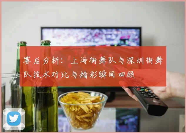 赛后分析：上海街舞队与深圳街舞队技术对比与精彩瞬间回顾